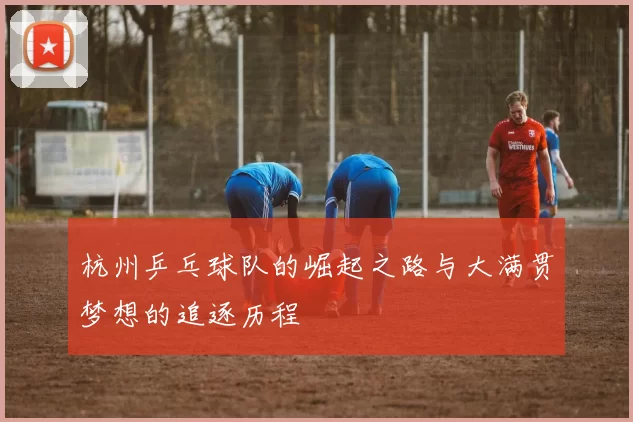 杭州乒乓球队的崛起之路与大满贯梦想的追逐历程