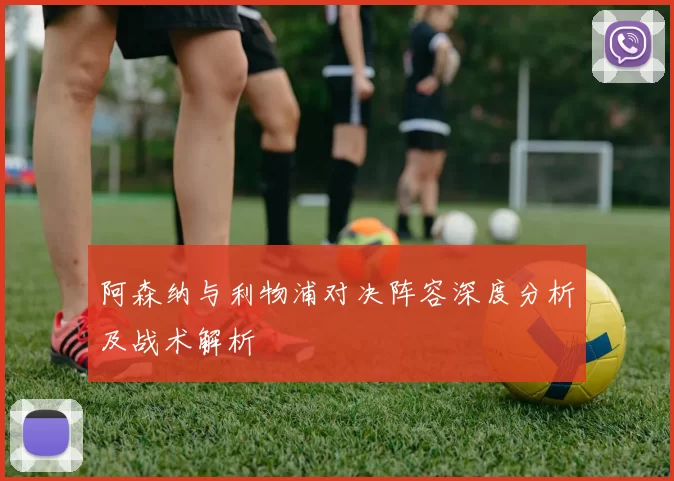 阿森纳与利物浦对决阵容深度分析及战术解析