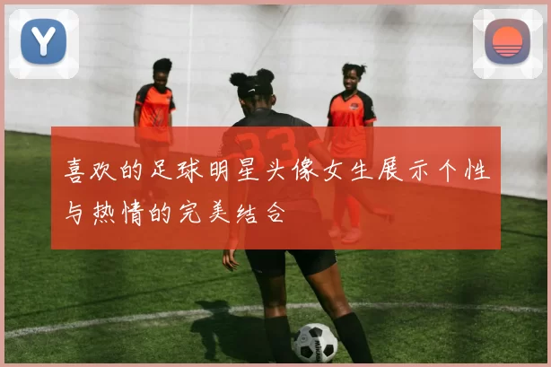 喜欢的足球明星头像女生展示个性与热情的完美结合