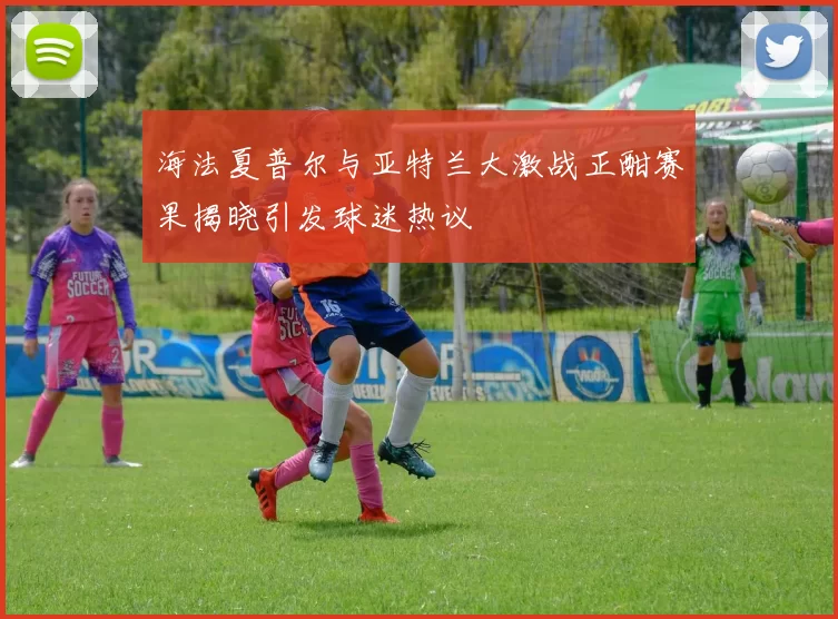 海法夏普尔与亚特兰大激战正酣赛果揭晓引发球迷热议