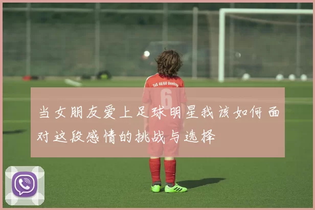当女朋友爱上足球明星我该如何面对这段感情的挑战与选择