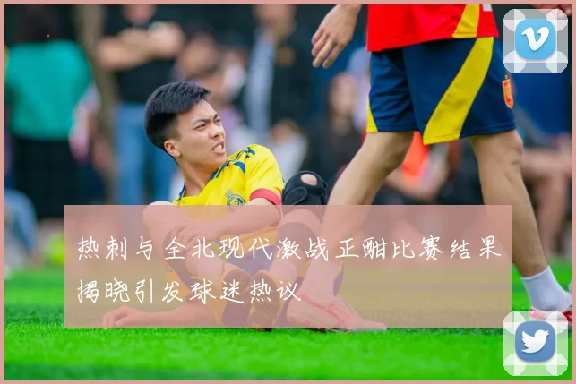 热刺与全北现代激战正酣比赛结果揭晓引发球迷热议