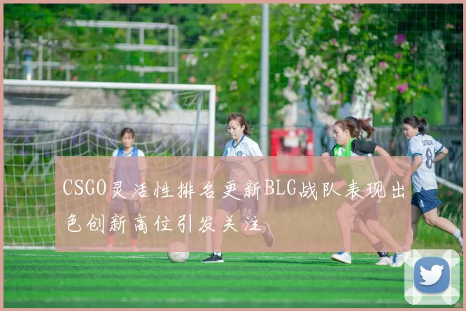 CSGO灵活性排名更新BLG战队表现出色创新高位引发关注
