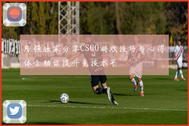 陈强独家分享CSGO游戏技巧与心得体会助你提升竞技水平