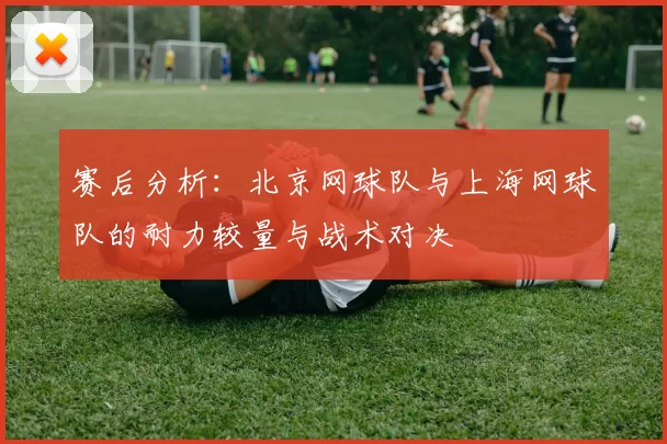 赛后分析：北京网球队与上海网球队的耐力较量与战术对决