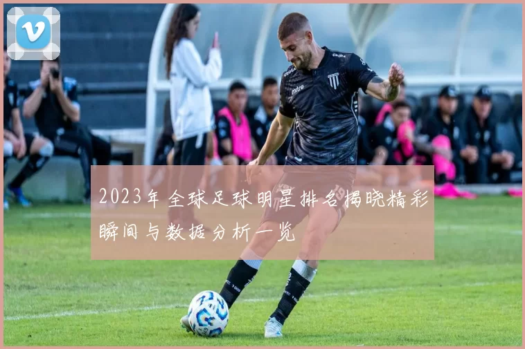 2023年全球足球明星排名揭晓精彩瞬间与数据分析一览