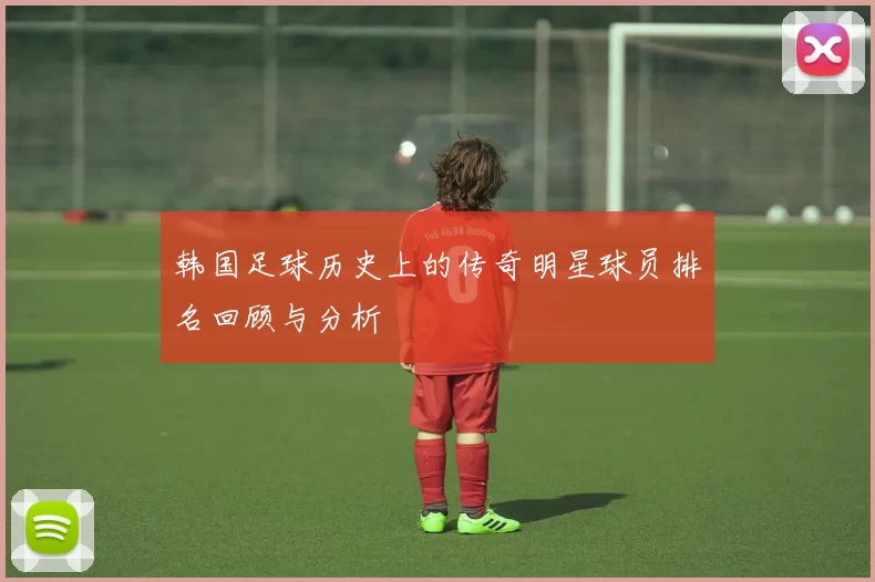 韩国足球历史上的传奇明星球员排名回顾与分析