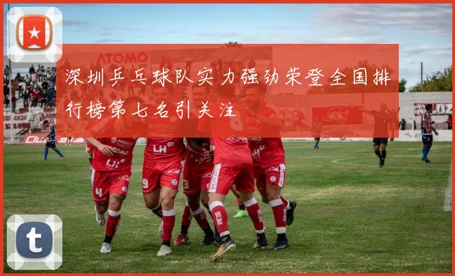 深圳乒乓球队实力强劲荣登全国排行榜第七名引关注
