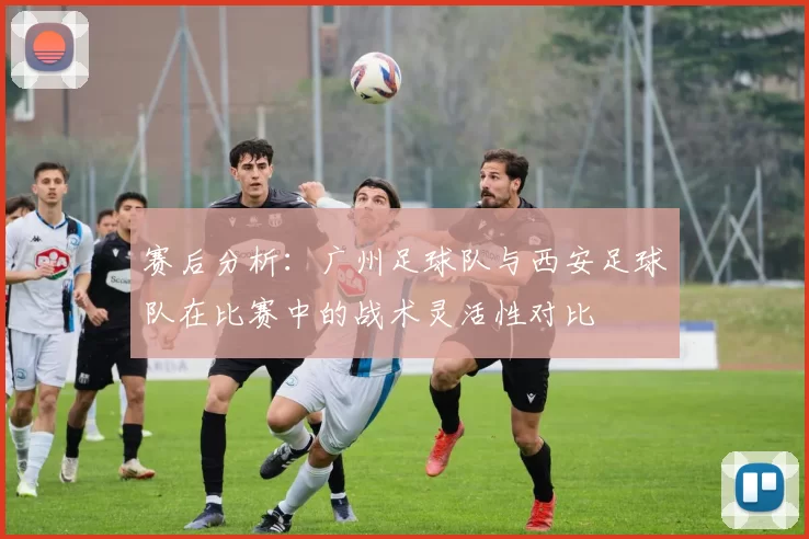 赛后分析：广州足球队与西安足球队在比赛中的战术灵活性对比