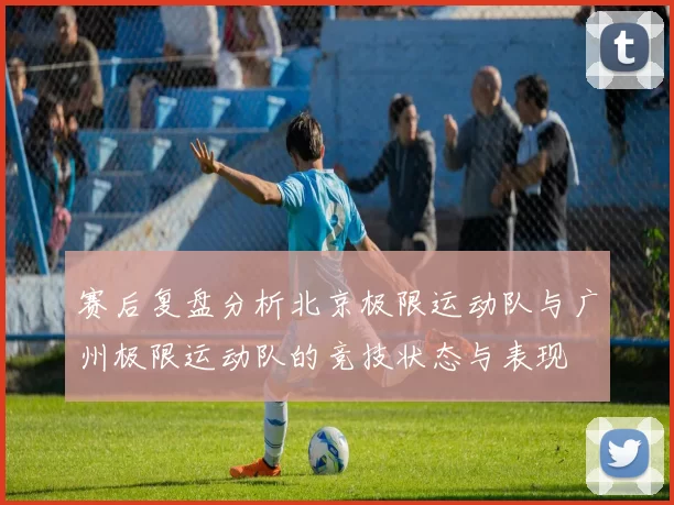 赛后复盘分析北京极限运动队与广州极限运动队的竞技状态与表现