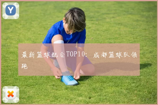 最新篮球配合TOP10：成都篮球队领跑