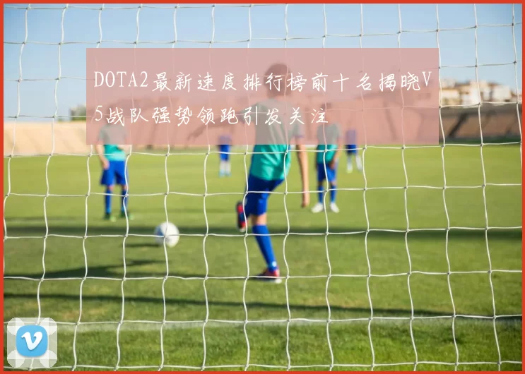 DOTA2最新速度排行榜前十名揭晓V5战队强势领跑引发关注