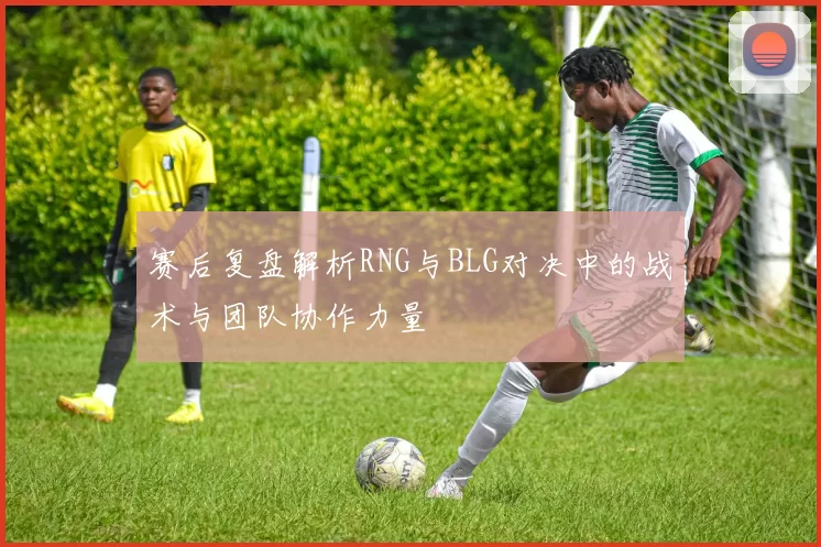赛后复盘解析RNG与BLG对决中的战术与团队协作力量