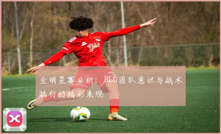 全明星赛分析：BLG团队意识与战术执行的精彩表现