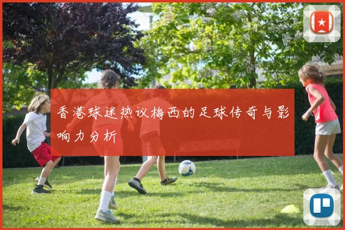 香港球迷热议梅西的足球传奇与影响力分析