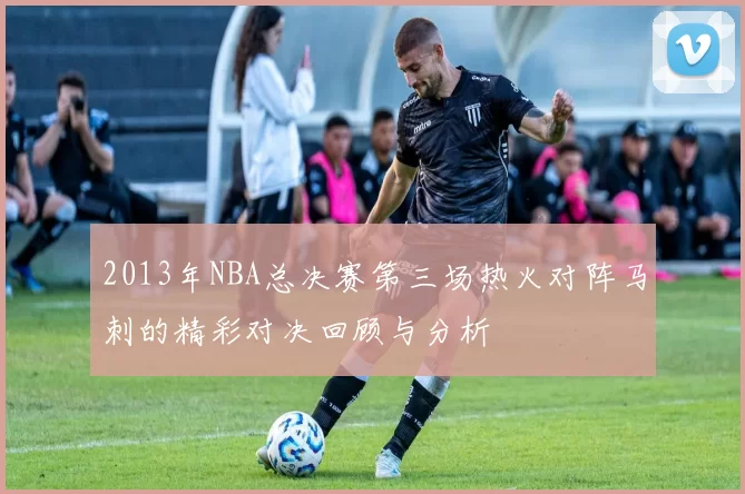 2013年NBA总决赛第三场热火对阵马刺的精彩对决回顾与分析