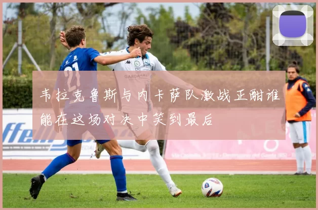 韦拉克鲁斯与内卡萨队激战正酣谁能在这场对决中笑到最后