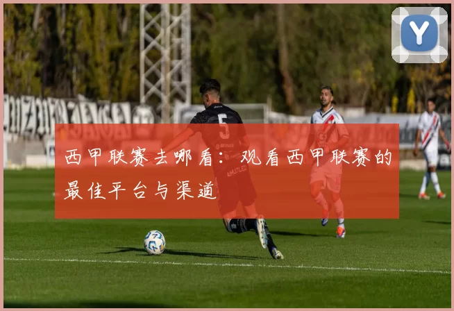 西甲联赛去哪看：观看西甲联赛的最佳平台与渠道