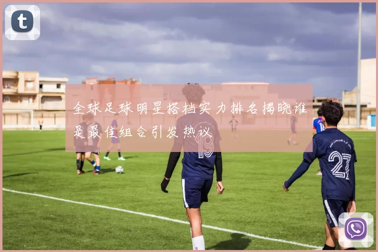 全球足球明星搭档实力排名揭晓谁是最佳组合引发热议