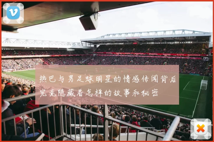 热巴与男足球明星的情感传闻背后究竟隐藏着怎样的故事和秘密