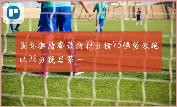 国际邀请赛最新积分榜V5强势领跑以98分稳居第一