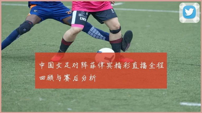 中国女足对阵菲律宾精彩直播全程回顾与赛后分析