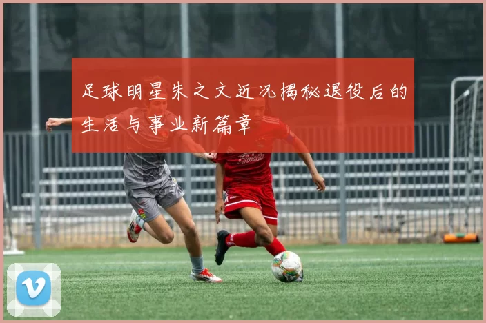 足球明星朱之文近况揭秘退役后的生活与事业新篇章