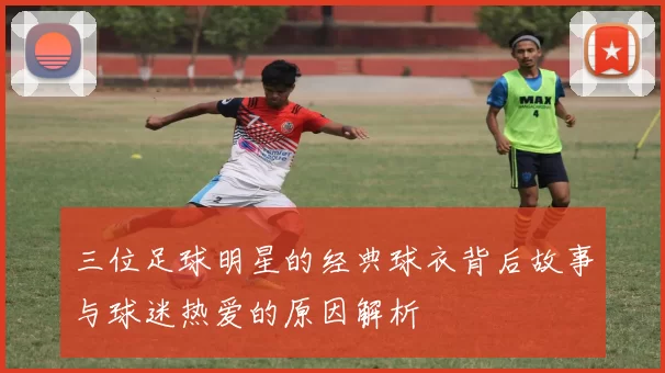 三位足球明星的经典球衣背后故事与球迷热爱的原因解析