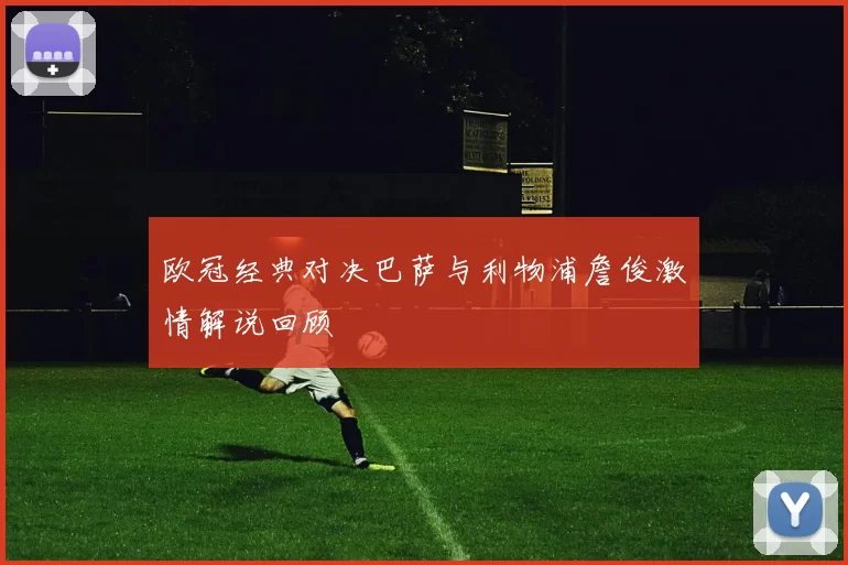 欧冠经典对决巴萨与利物浦詹俊激情解说回顾