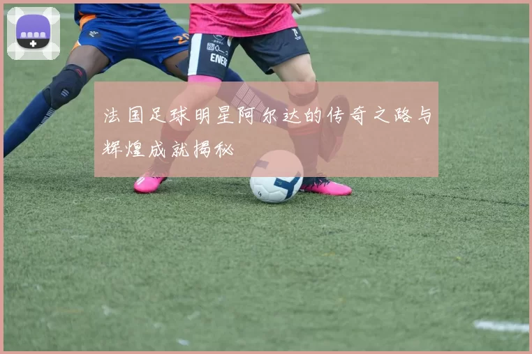 法国足球明星阿尔达的传奇之路与辉煌成就揭秘