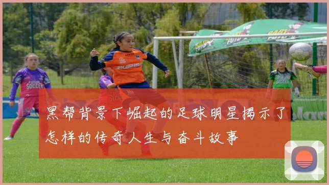 黑帮背景下崛起的足球明星揭示了怎样的传奇人生与奋斗故事