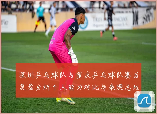 深圳乒乓球队与重庆乒乓球队赛后复盘分析个人能力对比与表现总结