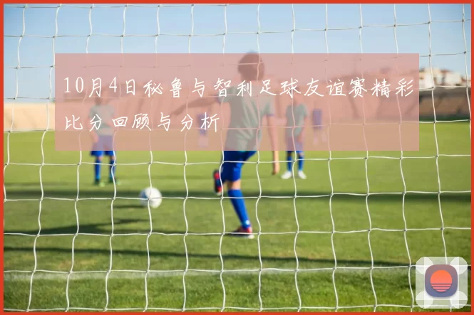 10月4日秘鲁与智利足球友谊赛精彩比分回顾与分析