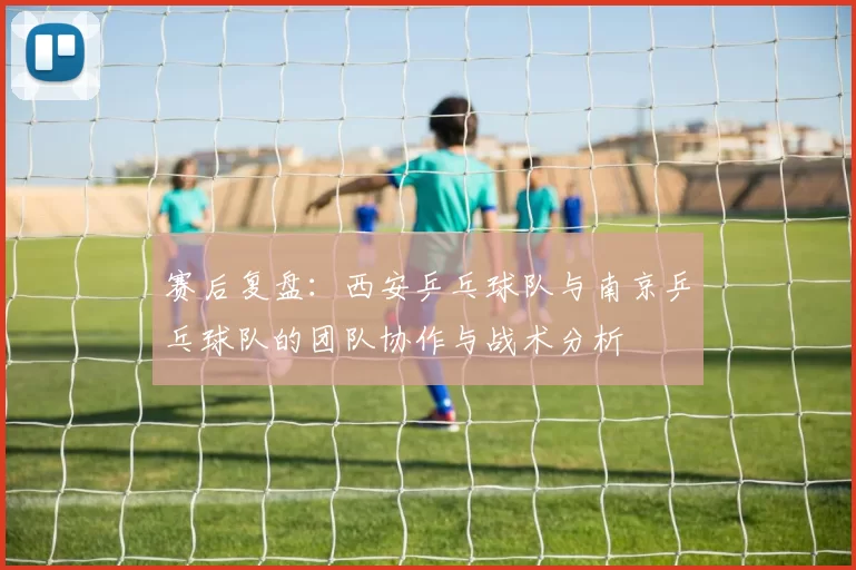 赛后复盘：西安乒乓球队与南京乒乓球队的团队协作与战术分析