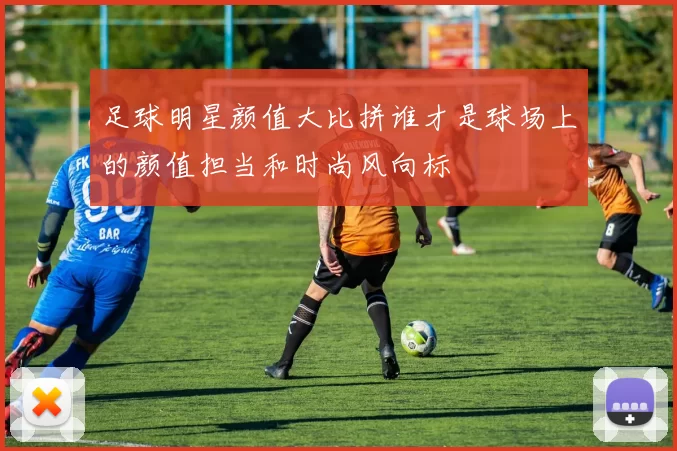 足球明星颜值大比拼谁才是球场上的颜值担当和时尚风向标