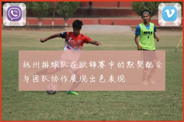 杭州排球队在欧锦赛中的默契配合与团队协作展现出色表现