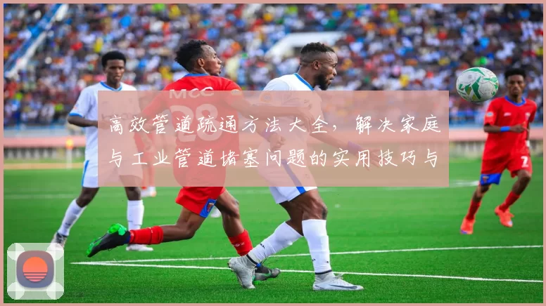 高效管道疏通方法大全，解决家庭与工业管道堵塞问题的实用技巧与经验