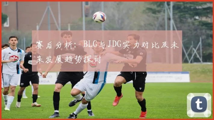 赛后分析：BLG与JDG实力对比及未来发展趋势探讨