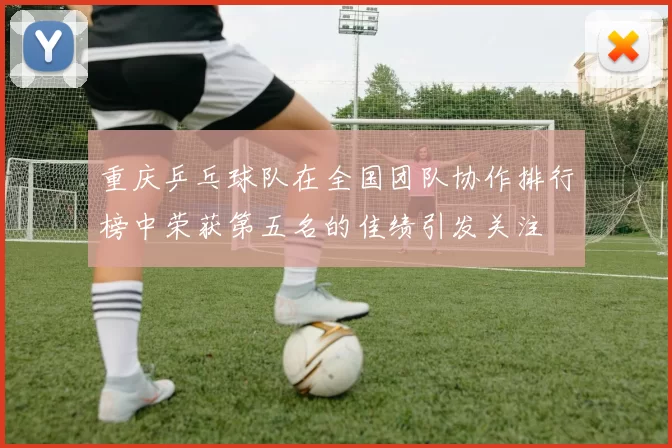 重庆乒乓球队在全国团队协作排行榜中荣获第五名的佳绩引发关注