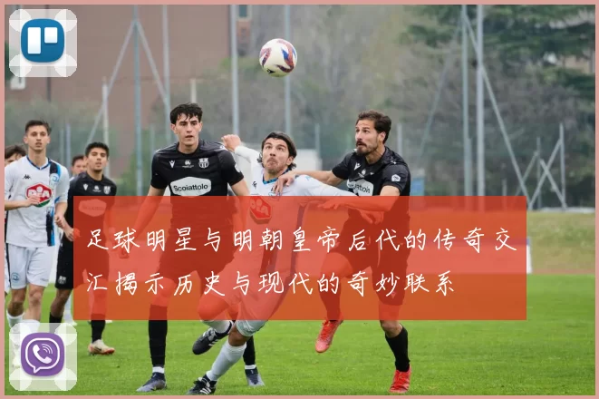 足球明星与明朝皇帝后代的传奇交汇揭示历史与现代的奇妙联系