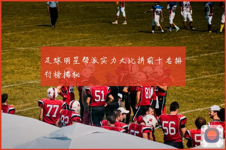 足球明星帮派实力大比拼前十名排行榜揭秘