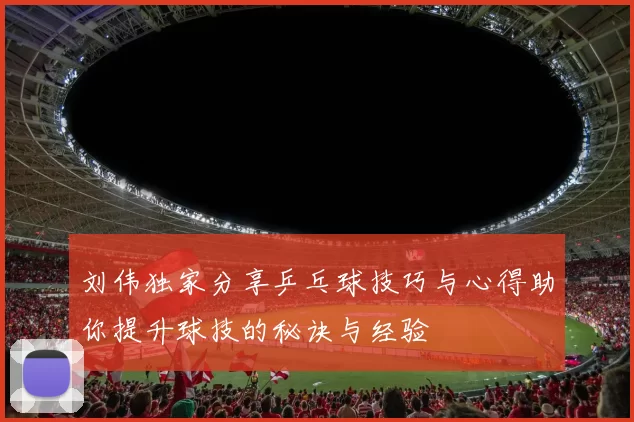 刘伟独家分享乒乓球技巧与心得助你提升球技的秘诀与经验