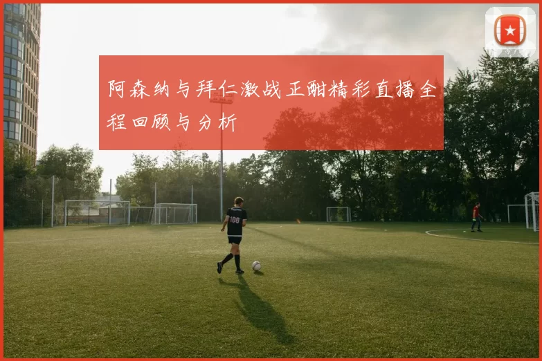 阿森纳与拜仁激战正酣精彩直播全程回顾与分析