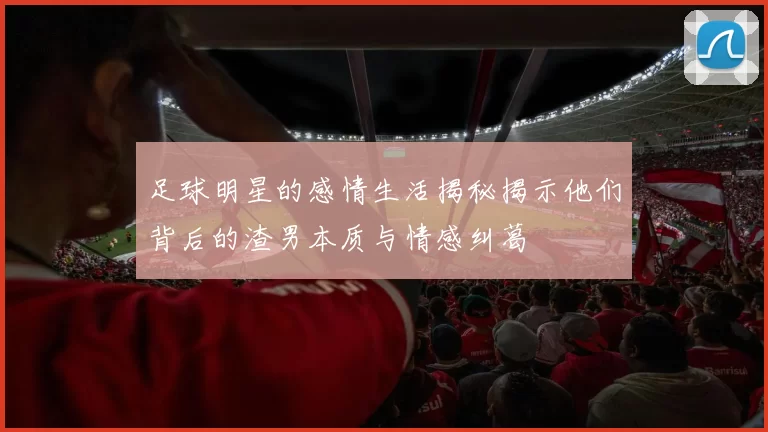 足球明星的感情生活揭秘揭示他们背后的渣男本质与情感纠葛