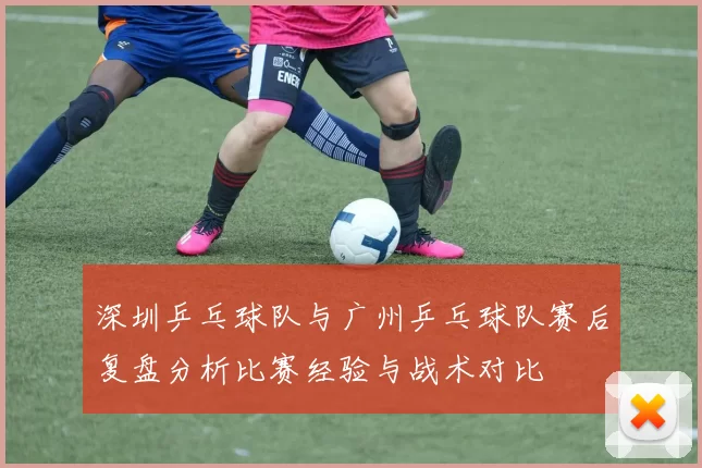 深圳乒乓球队与广州乒乓球队赛后复盘分析比赛经验与战术对比