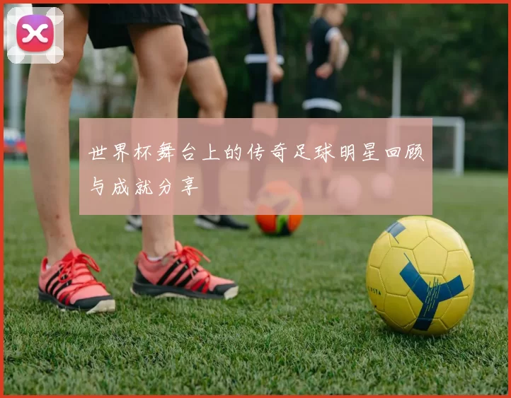 世界杯舞台上的传奇足球明星回顾与成就分享