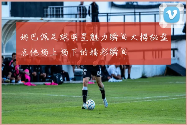 姆巴佩足球明星魅力瞬间大揭秘盘点他场上场下的精彩瞬间