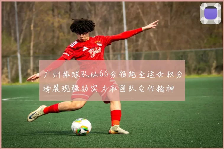广州排球队以66分领跑全运会积分榜展现强劲实力和团队合作精神