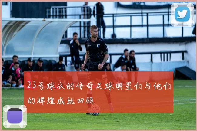 23号球衣的传奇足球明星们与他们的辉煌成就回顾