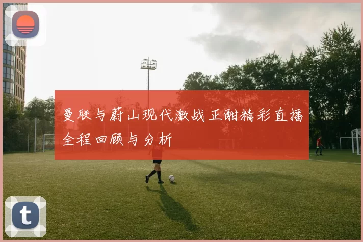 曼联与蔚山现代激战正酣精彩直播全程回顾与分析